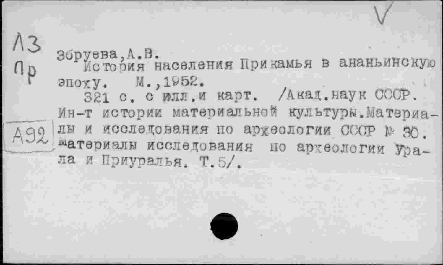 ﻿Л3> Op
3бР1стооия населения Прикамья в ананьинскую эпоху. М.,1&52.
321 с. с илл.и карт. /Акад.наук СССР.
__ Ин-т истории материальной культурн.Матэриа-дсіо Ілн и исследования по археологии СССР te æ.
2^ . материалы исследования по археологии Урала и Приуралья. Т.б/.